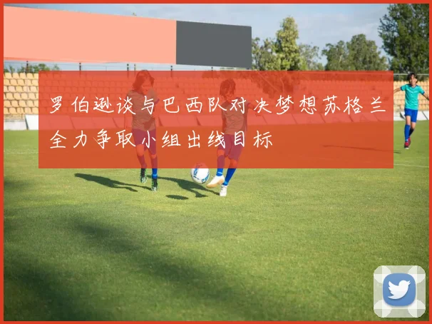 罗伯逊谈与巴西队对决梦想苏格兰全力争取小组出线目标
