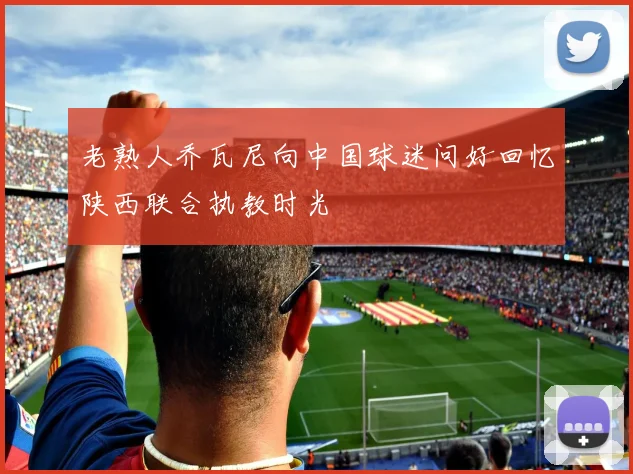 老熟人乔瓦尼向中国球迷问好回忆陕西联合执教时光