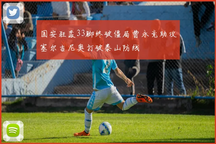 国安狂轰33脚终破僵局曹永竞助攻塞尔吉尼奥打破泰山防线