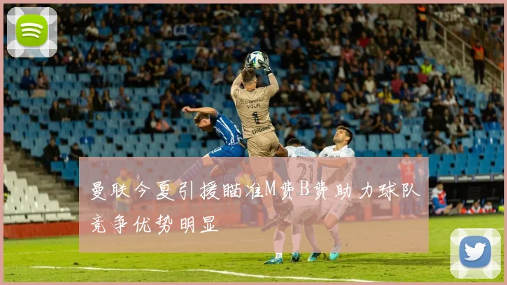 曼联今夏引援瞄准M费B费助力球队竞争优势明显