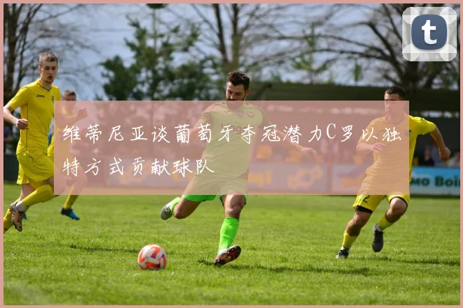 维蒂尼亚谈葡萄牙夺冠潜力C罗以独特方式贡献球队