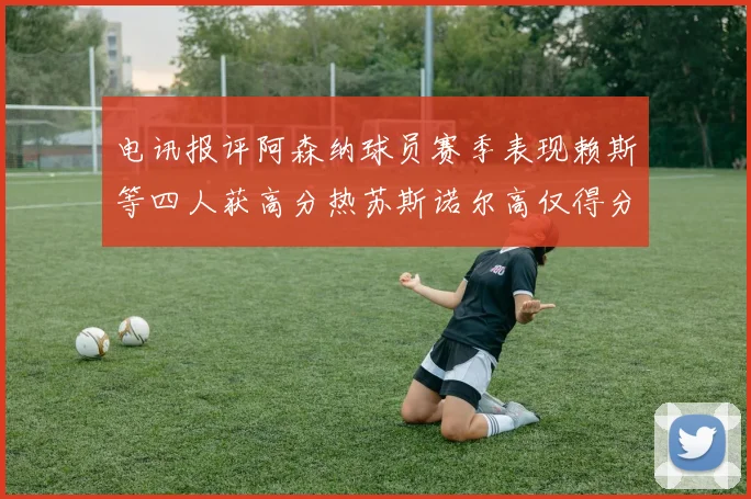 电讯报评阿森纳球员赛季表现赖斯等四人获高分热苏斯诺尔高仅得分