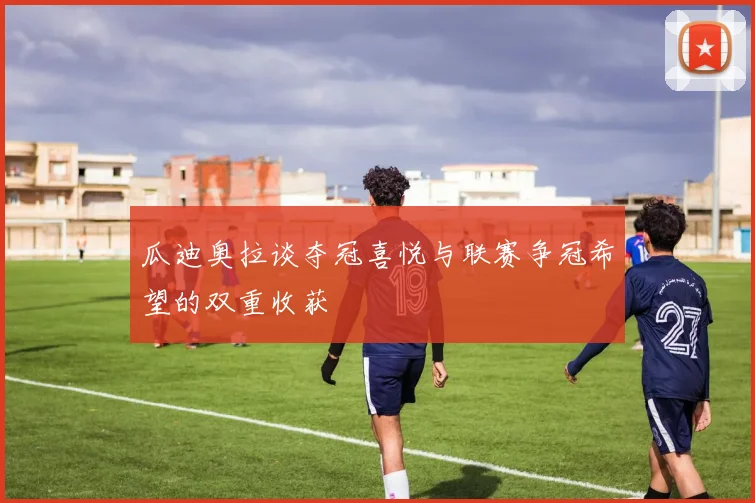 瓜迪奥拉谈夺冠喜悦与联赛争冠希望的双重收获