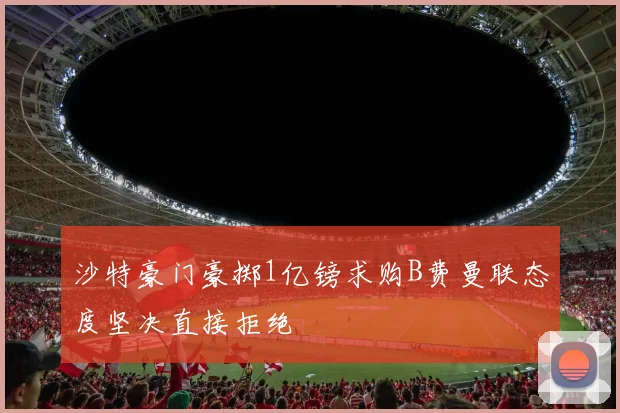沙特豪门豪掷1亿镑求购B费曼联态度坚决直接拒绝