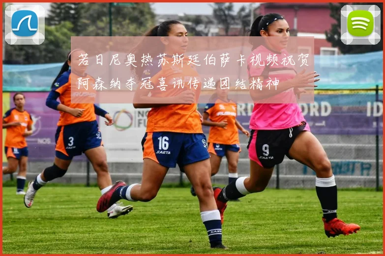 若日尼奥热苏斯廷伯萨卡视频祝贺阿森纳夺冠喜讯传递团结精神