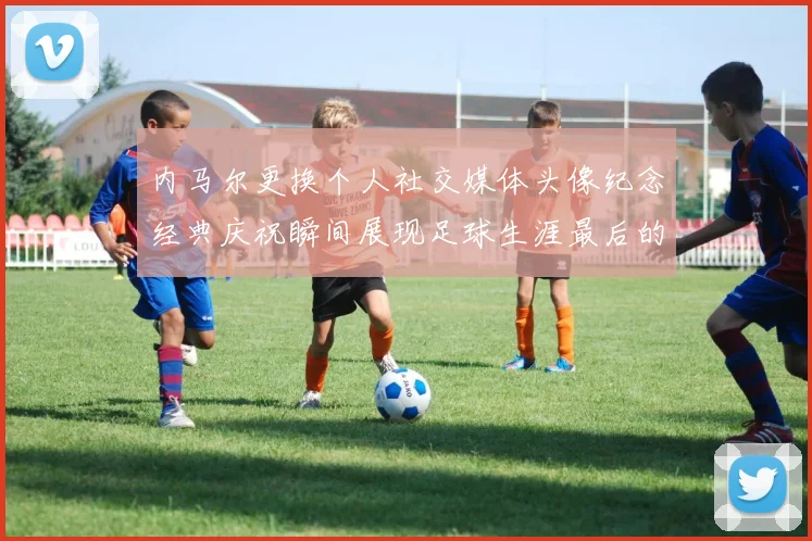 内马尔更换个人社交媒体头像纪念经典庆祝瞬间展现足球生涯最后的辉煌时刻