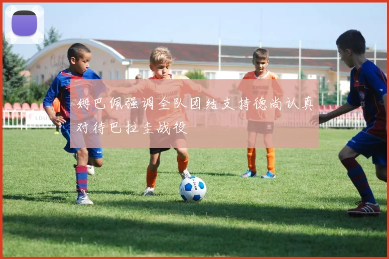 姆巴佩强调全队团结支持德尚认真对待巴拉圭战役
